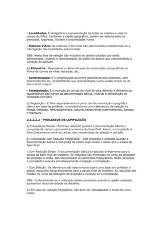 - Localidades: É obrigatória a representação de todas as cidades e vilas no
campo da folha. Conforme a região geográfica, podem ser selecionados os
povoados, lugarejos, núcleos e propriedades rurais.

- Sistema Viário: As rodovias e ferrovias são selecionadas considerando-se a
interligação das localidades selecionadas

OBS: Nesta fase de seleção são incluídos os pontos cotados que serão
selecionados, visando a representação da malha de pontos que representarão a
variação de altitude.

c) Altimetria - Representa o relevo através de convenções cartográficas na
forma de curvas de nível, escarpas, etc.

- Generalização: É a simplificação da forma geométrica dos acidentes, sem
descaracterizá-los, possibilitando sua representação numa escala menor ao do
documento origem.

- Interpolação: É a inserção de curvas de nível de cota definida e diferente da
eqüidistância das curvas da documentação básica, visando a composição do
modelado terrestre.

d) Vegetação - É feita separadamente a partir da documentação topográfica
básica em base de poliéster, considerando-se como elementos de seleção as
matas, florestas, reflorestamentos, culturas temporárias e permanentes, campos
e mangues.

2.1.2.2.2 - PROCESSOS DE COMPILAÇÃO

a) Compilação Direta - Processo utilizado quando a documentação básica é
composta de cartas cuja escala é a mesma da base final. Assim, a compilação é
feita diretamente sobre as cartas, sem necessidade de seleção e redução.

b) Compilação com Redução Fotográfica - Este processo é utilizado quando a
documentação básica é composta de cartas cuja escala é maior que a escala da
base final.

- Com Redução Direta: A documentação básica é reduzida diretamente para a
escala da base final do trabalho. As reduções são montadas no verso da plotagem
da projeção e então, são selecionados os elementos topográficos. Neste processo
o compilador executa simultaneamente a seleção e compilação

- Com Seleção: Os elementos são selecionados sobre uma base em poliéster e
depois reduzidos fotograficamente para a escala final de trabalho. As reduções são
fixadas no verso da plotagem da projeção e executa-se a compilação.

OBS: 1) Recomenda-se a utilização destes processos quando a região mapeada
apresentar baixa densidade de detalhes.

2) Em caso de redução fotográfica, não deve ser ultrapassado o limite de cinco
vezes.
 