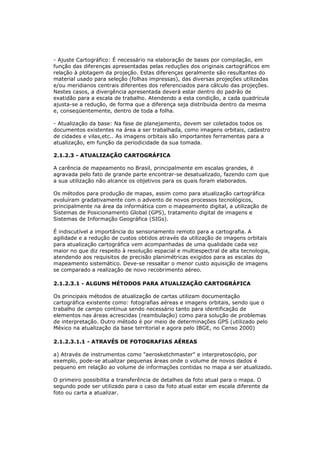 - Ajuste Cartográfico: É necessário na elaboração de bases por compilação, em
função das diferenças apresentadas pelas reduções dos originais cartográficos em
relação à plotagem da projeção. Estas diferenças geralmente são resultantes do
material usado para seleção (folhas impressas), das diversas projeções utilizadas
e/ou meridianos centrais diferentes dos referenciados para cálculo das projeções.
Nestes casos, a divergência apresentada deverá estar dentro do padrão de
exatidão para a escala de trabalho. Atendendo a esta condição, a cada quadrícula
ajusta-se a redução, de forma que a diferença seja distribuida dentro da mesma
e, conseqüentemente, dentro de toda a folha.

- Atualização da base: Na fase de planejamento, devem ser coletados todos os
documentos existentes na área a ser trabalhada, como imagens orbitais, cadastro
de cidades e vilas,etc.. As imagens orbitais são importantes ferramentas para a
atualização, em função da periodicidade da sua tomada.

2.1.2.3 - ATUALIZAÇÃO CARTOGRÁFICA

A carência de mapeamento no Brasil, principalmente em escalas grandes, é
agravada pelo fato de grande parte encontrar-se desatualizado, fazendo com que
a sua utilização não alcance os objetivos para os quais foram elaborados.

Os métodos para produção de mapas, assim como para atualização cartográfica
evoluíram gradativamente com o advento de novos processos tecnológicos,
principalmente na área da informática com o mapeamento digital, a utilização de
Sistemas de Posicionamento Global (GPS), tratamento digital de imagens e
Sistemas de Informação Geográfica (SIGs).

É indiscutível a importância do sensoriamento remoto para a cartografia. A
agilidade e a redução de custos obtidos através da utilização de imagens orbitais
para atualização cartográfica vem acompanhadas de uma qualidade cada vez
maior no que diz respeito à resolução espacial e multiespectral de alta tecnologia,
atendendo aos requisitos de precisão planimétricas exigidos para as escalas do
mapeamento sistemático. Deve-se ressaltar o menor custo aquisição de imagens
se comparado a realização de novo recobrimento aéreo.

2.1.2.3.1 - ALGUNS MÉTODOS PARA ATUALIZAÇÃO CARTOGRÁFICA

Os principais métodos de atualização de cartas utilizam documentação
cartográfica existente como: fotografias aéreas e imagens orbitais, sendo que o
trabalho de campo continua sendo necessário tanto para identificação de
elementos nas áreas acrescidas (reambulação) como para solução de problemas
de interpretação. Outro método é por meio de determinações GPS (utilizado pelo
México na atualização da base territorial e agora pelo IBGE, no Censo 2000)

2.1.2.3.1.1 - ATRAVÉS DE FOTOGRAFIAS AÉREAS

a) Através de instrumentos como "aerosketchmaster" e interpretoscópio, por
exemplo, pode-se atualizar pequenas áreas onde o volume de novos dados é
pequeno em relação ao volume de informações contidas no mapa a ser atualizado.

O primeiro possibilita a transferência de detalhes da foto atual para o mapa. O
segundo pode ser utilizado para o caso da foto atual estar em escala diferente da
foto ou carta a atualizar.
 