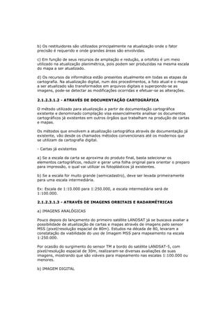b) Os restituidores são utilizados principalmente na atualização onde o fator
precisão é requerido e onde grandes áreas são envolvidas.

c) Em função de seus recursos de ampliação e redução, a ortofoto é um meio
utilizado na atualização planimétrica, pois podem ser produzidas na mesma escala
do mapa a ser atualizado.

d) Os recursos da informática estão presentes atualmente em todas as etapas da
cartografia. Na atualização digital, num dos procedimentos, a foto atual e o mapa
a ser atualizado são transformados em arquivos digitais e superpondo-se as
imagens, pode-se detectar as modificações ocorridas e efetuar-se as alterações.

2.1.2.3.1.2 - ATRAVÉS DE DOCUMENTAÇÃO CARTOGRÁFICA

O método utilizado para atualização a partir de documentação cartográfica
existente e denominado compilação visa essencialmente analisar os documentos
cartográficos já existentes em outros órgãos que trabalham na produção de cartas
e mapas.

Os métodos que envolvem a atualização cartográfica através de documentação já
existente, vão desde os chamados métodos convencionais até os modernos que
se utilizam da cartografia digital.

- Cartas já existentes

a) Se a escala da carta se aproxima do produto final, basta selecionar os
elementos cartográficos, reduzir e gerar uma folha original para orientar o preparo
para impressão, o qual vai utilizar os fotoplásticos já existentes.

b) Se a escala for muito grande (semicadastro), deve ser levada primeiramente
para uma escala intermediária.

Ex: Escala de 1:10.000 para 1:250.000, a escala intermediária será de
1:100.000.

2.1.2.3.1.3 - ATRAVÉS DE IMAGENS ORBITAIS E RADARMÉTRICAS

a) IMAGENS ANALÓGICAS

Pouco depois do lançamento do primeiro satélite LANDSAT já se buscava avaliar a
possibilidade de atualização de cartas e mapas através de imagens pelo sensor
MSS (pixel/resolução espacial de 80m). Estudos na década de 80, levaram a
constatação da viabilidade do uso de Imagem MSS para mapeamento na escala
1:250.000.

Por ocasião do surgimento do sensor TM a bordo do satélite LANDSAT-5, com
pixel/resolução espacial de 30m, realizaram-se diversas avaliações de suas
imagens, mostrando que são viáveis para mapeamento nas escalas 1:100.000 ou
menores.

b) IMAGEM DIGITAL
 