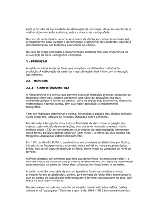 Após a decisão da necessidade da elaboração de um mapa, deve-se inventariar a
melhor documentação existente, sobre a área a ser cartografada.

No caso de carta básica, recorre-se à coleta de dados em campo (reambulação),
principalmente para levantar a denominação (toponímia) dos acidentes visando a
complementação dos trabalhos executados no campo.

No caso do mapa compilado a documentação coletada terá vital importância na
atualização da base cartográfica compilada.

2 - PRODUÇÃO

Aí estão incluídas todas as fases que compõem os diferentes métodos de
produção. A elaboração da carta ou mapa planejado terá início com a execução
das mesmas.

2.1 - MÉTODOS

2.1.1 - AEROFOTOGRAMETRIA

A fotogrametria é a ciência que permite executar medições precisas utilizando de
fotografias métricas. Embora apresente uma série de aplicações nos mais
diferentes campos e ramos da ciência, como na topografia, astronomia, medicina,
meteorologia e tantos outros, tem sua maior aplicação no mapeamento
topográfico.

Tem por finalidade determinar a forma, dimensões e posição dos objetos contidos
numa fotografia, através de medidas efetuadas sobre a mesma.

Inicialmente a fotografia tinha a única finalidade de determinar a posição dos
objetos, pelo método das interseções, sem observar ou medir o relevo, muito
embora desde 1732 se conhecessem os princípios da estereoscopia; o emprego
desta tornou possível apenas observar (sem medir), o relevo do solo contido nas
fotografias analisadas estereoscopicamente.

Em 1901, o alemão Pulfrich, apoiando-se em princípios estabelecidos por Stolze,
introduziu na Fotogrametria o chamado índice móvel ou marca estereoscópica.
Então, não só foi possível observar o relevo, como medir as variações de nível do
terreno.

Pulfrich construiu um primeiro aparelho que denominou "estereocomparador", e
com ele iniciou os trabalhos dos primeiros levantamentos com base na observação
estereoscópica de pares de fotografias utilizados em fotogrametria terrestre.

A partir de então uma série de outros aparelhos foram construídos e novos
princípios foram estabelecidos, porém, para tomada de fotografias era necessário
que os pontos de estação que referenciavam o terreno continuassem no solo, com
todos os seus inconvenientes.

Ocorreu elevar ao máximo o ponto de estação, sendo utilizados balões, balões
cativos e até "papagaios". Durante a guerra de 1914 - 1918 tornou-se imperioso
 