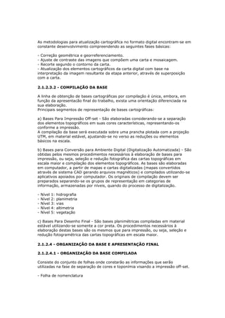 As metodologias para atualização cartográfica no formato digital encontram-se em
constante desenvolvimento compreendendo as seguintes fases básicas:

- Correção geométrica e georreferenciamento.
- Ajuste de contraste das imagens que compõem uma carta e mosaicagem.
- Recorte segundo o contorno da carta.
- Atualização dos elementos cartográficos da carta digital com base na
interpretação da imagem resultante da etapa anterior, através de superposição
com a carta.

2.1.2.3.2 - COMPILAÇÃO DA BASE

A linha de obtenção de bases cartográficas por compilação é única, embora, em
função da apresentacão final do trabalho, exista uma orientação diferenciada na
sua elaboração.
Principais segmentos de representação de bases cartográficas:

a) Bases Para Impressão Off-set - São elaboradas considerando-se a separação
dos elementos topográficos em suas cores características, representando-os
conforme a impressão.
A compilação da base será executada sobre uma prancha plotada com a projeção
UTM, em material estável, ajustando-se no verso as reduções ou elementos
básicos na escala.

b) Bases para Conversão para Ambiente Digital (Digitalização Automatizada) - São
obtidas pelos mesmos procedimentos necessários à elaboração de bases para
impressão, ou seja, seleção e redução fotográfica das cartas topográficas em
escala maior e compilação dos elementos topográficos. As bases são elaboradas
em computador, a partir de mapas e cartas digitalizadas (mapas convertidos
através de sistema CAD gerando arquivos magnéticos) e compilados utilizando-se
aplicativos apoiados por computador. Os originais de compilação devem ser
preparados separando-se os grupos de representação em categorias de
informação, armazenadas por níveis, quando do processo de digitalização.

-   Nível   1:   hidrografia
-   Nível   2:   planimetria
-   Nível   3:   vias
-   Nível   4:   altimetria
-   Nível   5:   vegetação

c) Bases Para Desenho Final - São bases planimétricas compiladas em material
estável utilizando-se somente a cor preta. Os procedimentos necessários à
elaboração destas bases são os mesmos que para impressão, ou seja, seleção e
redução fotogramétrica das cartas topográficas em escala maior.

2.1.2.4 - ORGANIZAÇÃO DA BASE E APRESENTAÇÃO FINAL

2.1.2.4.1 - ORGANIZAÇÃO DA BASE COMPILADA

Consiste do conjunto de folhas onde constarão as informações que serão
utilizadas na fase de separação de cores e toponímia visando a impressão off-set.

- Folha de nomenclatura
 