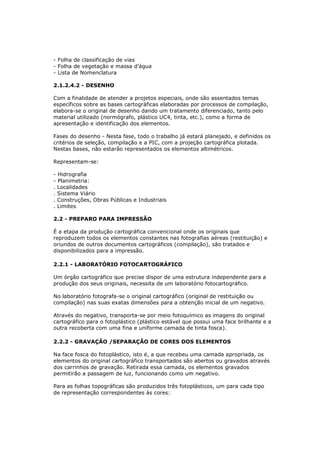 - Folha de classificação de vias
- Folha de vegetação e massa d’água
- Lista de Nomenclatura

2.1.2.4.2 - DESENHO

Com a finalidade de atender a projetos especiais, onde são assentados temas
específicos sobre as bases cartográficas elaboradas por processos de compilação,
elabora-se o original de desenho dando um tratamento diferenciado, tanto pelo
material utilizado (normógrafo, plástico UC4, tinta, etc.), como a forma de
apresentação e identificação dos elementos.

Fases do desenho - Nesta fase, todo o trabalho já estará planejado, e definidos os
critérios de seleção, compilação e a PIC, com a projeção cartográfica plotada.
Nestas bases, não estarão representados os elementos altimétricos.

Representam-se:

- Hidrografia
- Planimetria:
. Localidades
. Sistema Viário
. Construções, Obras Públicas e Industriais
. Limites

2.2 - PREPARO PARA IMPRESSÃO

É a etapa da produção cartográfica convencional onde os originais que
reproduzem todos os elementos constantes nas fotografias aéreas (restituição) e
oriundos de outros documentos cartográficos (compilação), são tratados e
disponibilizados para a impressão.

2.2.1 - LABORATÓRIO FOTOCARTOGRÁFICO

Um órgão cartográfico que precise dispor de uma estrutura independente para a
produção dos seus originais, necessita de um laboratório fotocartográfico.

No laboratório fotografa-se o original cartográfico (original de restituição ou
compilação) nas suas exatas dimensões para a obtenção inicial de um negativo.

Através do negativo, transporta-se por meio fotoquímico as imagens do original
cartográfico para o fotoplástico (plástico estável que possui uma face brilhante e a
outra recoberta com uma fina e uniforme camada de tinta fosca).

2.2.2 - GRAVAÇÃO /SEPARAÇÃO DE CORES DOS ELEMENTOS

Na face fosca do fotoplástico, isto é, a que recebeu uma camada apropriada, os
elementos do original cartográfico transportados são abertos ou gravados através
dos carrinhos de gravação. Retirada essa camada, os elementos gravados
permitirão a passagem de luz, funcionando como um negativo.

Para as folhas topográficas são produzidos três fotoplásticos, um para cada tipo
de representação correspondentes às cores:
 