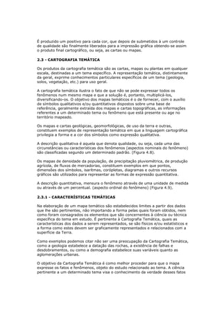 É produzido um positivo para cada cor, que depois de submetidos à um controle
de qualidade são finalmente liberados para a impressão gráfica obtendo-se assim
o produto final cartográfico, ou seja, as cartas ou mapas.

2.3 - CARTOGRAFIA TEMÁTICA

Os produtos da cartografia temática são as cartas, mapas ou plantas em qualquer
escala, destinadas a um tema específico. A representação temática, distintamente
da geral, exprime conhecimentos particulares específicos de um tema (geologia,
solos, vegetação, etc.) para uso geral.

A cartografia temática ilustra o fato de que não se pode expressar todos os
fenômenos num mesmo mapa e que a solução é, portanto, multiplicá-los,
diversificando-os. O objetivo dos mapas temáticos é o de fornecer, com o auxílio
de símbolos qualitativos e/ou quantitativos dispostos sobre uma base de
referência, geralmente extraída dos mapas e cartas topográficas, as informações
referentes a um determinado tema ou fenômeno que está presente ou age no
território mapeado.

Os mapas e cartas geológicas, geomorfológicas, de uso da terra e outras,
constituem exemplos de representação temática em que a linguagem cartográfica
privilegia a forma e a cor dos símbolos como expressão qualitativa.

A descrição qualitativa é aquela que denota qualidade, ou seja, cada uma das
circunstâncias ou características dos fenômenos (aspectos nominais do fenômeno)
são classificadas segundo um determinado padrão. (Figura 4.8).

Os mapas de densidade da população, de precipitação pluviométrica, de produção
agrícola, de fluxos de mercadorias, constituem exemplos em que pontos,
dimensões dos símbolos, isarítmas, corópletas, diagramas e outros recursos
gráficos são utilizados para representar as formas de expressão quantitativa.

A descrição quantitativa, mensura o fenômeno através de uma unidade de medida
ou através de um percentual. (aspecto ordinal do fenômeno) (Figura 4.9).

2.3.1 - CARACTERÍSTICAS TEMÁTICAS

Na elaboração de um mapa temático são estabelecidos limites a partir dos dados
que lhe são pertinentes, não importando a forma pelas quais foram obtidos, nem
como foram consagrados os elementos que são concernentes à ciência ou técnica
específica do tema em estudo. É pertinente à Cartografia Temática, quais as
características dos dados a serem representados, se são físicos e/ou estatísticos e
a forma como estes devem ser graficamente representados e relacionados com a
superfície da Terra.

Como exemplos podemos citar não ser uma preocupação da Cartografia Temática,
como a geologia estabelece a datação das rochas, a existência de falhas e
desdobramentos, ou como a demografia estabelece suas variáveis quanto as
aglomerações urbanas.

O objetivo da Cartografia Temática é como melhor proceder para que o mapa
expresse os fatos e fenômenos, objeto do estudo relacionado ao tema. A ciência
pertinente a um determinado tema visa o conhecimento da verdade desses fatos
 