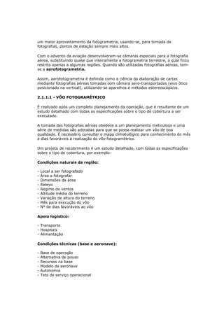 um maior aproveitamento da fotogrametria, usando-se, para tomada de
fotografias, pontos de estação sempre mais altos.

Com o advento da aviação desenvolveram-se câmaras especiais para a fotografia
aérea, substituindo quase que inteiramente a fotogrametria terrestre, a qual ficou
restrita apenas a algumas regiões. Quando são utilizadas fotografias aéreas, tem-
se a aerofotogrametria.

Assim, aerofotogrametria é definida como a ciência da elaboração de cartas
mediante fotografias aéreas tomadas com câmara aero-transportadas (eixo ótico
posicionado na vertical), utilizando-se aparelhos e métodos estereoscópicos.

2.1.1.1 - VÔO FOTOGRAMÉTRICO

É realizado após um completo planejamento da operação, que é resultante de um
estudo detalhado com todas as especificações sobre o tipo de cobertura a ser
executado.

A tomada das fotografias aéreas obedece a um planejamento meticuloso e uma
série de medidas são adotadas para que se possa realizar um vôo de boa
qualidade. É necessário consultar o mapa climatológico para conhecimento do mês
e dias favoráveis à realização do vôo fotogramétrico.

Um projeto de recobrimento é um estudo detalhado, com todas as especificações
sobre o tipo de cobertura, por exemplo:

Condições naturais da região:

-   Local a ser fotografado
-   Área a fotografar
-   Dimensões da área
-   Relevo
-   Regime de ventos
-   Altitude média do terreno
-   Variação de altura do terreno
-   Mês para execução do vôo
-   Nº de dias favoráveis ao vôo

Apoio logístico:

- Transporte
- Hospitais
- Alimentação

Condições técnicas (base e aeronave):

-   Base de operação
-   Alternativa de pouso
-   Recursos na base
-   Modelo da aeronave
-   Autonomia
-   Teto de serviço operacional
 