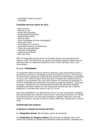 - Velocidade média de cruzeiro
- Tripulação

Condições técnicas (plano de vôo):

-   Altura de vôo
-   Altitude de vôo
-   Escala das fotografias
-   Superposição longitudinal
-   Superposição lateral
-   Câmara aérea
-   Tipo e quantidade de filme empregado5
-   Rumo das faixas
-   Nº de faixas e nº de fotos
-   Velocidade máxima (arrastamento)
-   Tempo de exposição ideal
-   Intervalo de exposição
-   Distância entre faixas
-   Base das fotos

OBS: As fotografias aéreas devem ser tomadas sempre com elevação do sol
superior a 30º, em dias claros, nos quais as condições climáticas sejam tais que
permitam fazer-se negativos fotográficos claros e bem definidos, isto é, bem
contrastados.

2.1.1.2 - FOTOGRAMA

É a fotografia obtida através de câmaras especiais, cujas características óticas e
geométricas permitem a retratação acurada dos dados do terreno, de forma que
os pormenores topográficos e planimétricos possam ser identificados e projetados
na carta, bem como forneçam elementos para a medição das relações entre as
imagens e suas posições reais, tais como existiam no momento da exposição. O
termo é empregado genericamente, tanto para os negativos originais, como para
as cópias e diapositivos. Por extensão pode também ser aplicado à tradução
fotográfica dos dados obtidos por outros sensores remotos que não a câmara
fotográfica. O formato mais usual é o de 23 x 23 cm.

Uma carta topográfica é um desenho do terreno, em que os acidentes e detalhes
são representados por símbolos convencionais. Uma fotografia aérea é um retrato
da superfície da terra, em que esses acidentes e detalhes aparecem como são
vistos da aeronave. As duas maneiras, embora diferentes, representam a mesma
coisa.

Classificação das imagens;

a) Quanto à estação de tomada das fotos

1 - Fotografias aéreas: São tomadas a partir de aeronaves

2 - Fotografias ou imagens orbitais: São tomadas em plataformas a nível
orbital. Por exemplo, as obtidas pelo laboratório espacial SKYLAB, utilizadas para
 