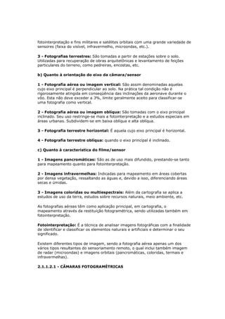 fotointerpretação e fins militares e satélites orbitais com uma grande variedade de
sensores (faixa do visível, infravermelho, microondas, etc.).

3 - Fotografias terrestres: São tomadas a partir de estações sobre o solo.
Utilizadas para recuperação de obras arquitetônicas e levantamento de feições
particulares do terreno, como pedreiras, encostas, etc.

b) Quanto à orientação do eixo da câmara/sensor

1 - Fotografia aérea ou imagem vertical: São assim denominadas aquelas
cujo eixo principal é perpendicular ao solo. Na prática tal condição não é
rigorosamente atingida em conseqüência das inclinações da aeronave durante o
vôo. Esta não deve exceder a 3%, limite geralmente aceito para classificar-se
uma fotografia como vertical.

2 - Fotografia aérea ou imagem oblíqua: São tomadas com o eixo principal
inclinado. Seu uso restringe-se mais a fotointerpretação e a estudos especiais em
áreas urbanas. Subdividem-se em baixa oblíqua e alta oblíqua.

3 - Fotografia terrestre horizontal: É aquela cujo eixo principal é horizontal.

4 - Fotografia terrestre oblíqua: quando o eixo principal é inclinado.

c) Quanto à característica do filme/sensor

1 - Imagens pancromáticas: São as de uso mais difundido, prestando-se tanto
para mapeamento quanto para fotointerpretação.

2 - Imagens infravermelhas: Indicadas para mapeamento em áreas cobertas
por densa vegetação, ressaltando as águas e, devido a isso, diferenciando áreas
secas e úmidas.

3 - Imagens coloridas ou multiespectrais: Além da cartografia se aplica a
estudos de uso da terra, estudos sobre recursos naturais, meio ambiente, etc.

As fotografias aéreas têm como aplicação principal, em cartografia, o
mapeamento através da restituição fotogramétrica, sendo utilizadas também em
fotointerpretação.

Fotointerpretação: É a técnica de analisar imagens fotográficas com a finalidade
de identificar e classificar os elementos naturais e artificiais e determinar o seu
significado.

Existem diferentes tipos de imagem, sendo a fotografia aérea apenas um dos
vários tipos resultantes do sensoriamento remoto, o qual inclui também imagem
de radar (microondas) e imagens orbitais (pancromáticas, coloridas, termais e
infravermelhas).

2.1.1.2.1 - CÂMARAS FOTOGRAMÉTRICAS
 