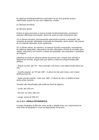 As câmaras aerofotogramétricas subvividem-se em dois grandes grupos,
classificados quanto ao seu uso e objetivos, a saber:

a) Câmaras terrestres

b) Câmaras aéreas

Ambos os tipos executam a mesma função fundamentalmente; entretanto,
possuem diferenças acentuadas, dentre as quais as mais importantes são:

1º) A câmara terrestre, permanecendo estacionária durante a exposição, não
necessita de grande velocidade na tomada da fotografia, assim sendo, não precisa
de um sistema obturador muito sofisticado.

2º) A câmara aérea, ao contrário, se desloca durante a exposição, necessitando
de objetivas adequadas, obturadores de alta velocidade e filmes de emulsão ultra-
rápida, reduzindo a um mínimo o tempo de exposição, sem prejudicar a qualidade
da imagem.

Classifica-se ainda as câmaras aéreas de acordo com o ângulo que abrange a
diagonal do formato, ângulo este que define a cobertura proporcionada pela
câmara:

- Ângulo normal: até 75º - Para abranger uma área a uma determinada altura de
vôo.

- Grande angular: de 75º até 100º - A altura de vôo será menor, com menor
distância focal (f).

- Super grande angular: maior que 100º - A altura de vôo e a distância focal
serão ainda menores.

Também são classificadas pela distância focal da objetiva:

- Curta: até 150 mm

- Normal: de 150 a 300 mm

- Longa: acima de 300 mm

2.1.1.2.2 - ESCALA FOTOGRÁFICA

A escala fotográfica é definida como sendo a relação entre um comprimento de
uma linha na fotografia e a sua correspondente no terreno.
 
