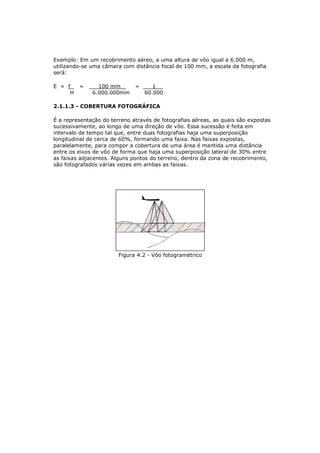 Exemplo: Em um recobrimento aéreo, a uma altura de vôo igual a 6.000 m,
utilizando-se uma câmara com distância focal de 100 mm, a escala da fotografia
será:

E = f    =      100 mm        =      1
     H        6.000.000mm         60.000

2.1.1.3 - COBERTURA FOTOGRÁFICA

É a representação do terreno através de fotografias aéreas, as quais são expostas
sucessivamente, ao longo de uma direção de vôo. Essa sucessão é feita em
intervalo de tempo tal que, entre duas fotografias haja uma superposição
longitudinal de cerca de 60%, formando uma faixa. Nas faixas expostas,
paralelamente, para compor a cobertura de uma área é mantida uma distância
entre os eixos de vôo de forma que haja uma superposição lateral de 30% entre
as faixas adjacentes. Alguns pontos do terreno, dentro da zona de recobrimento,
são fotografados várias vezes em ambas as faixas.




                        Figura 4.2 - Vôo fotogramétrico
 