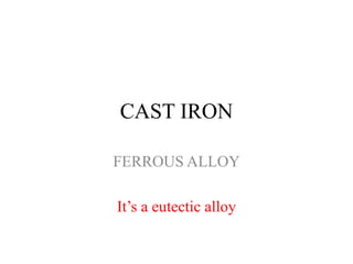 CAST IRON
FERROUS ALLOY
It’s a eutectic alloy
 