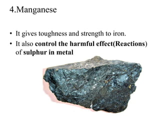 4.Manganese
• It gives toughness and strength to iron.
• It also control the harmful effect(Reactions)
of sulphur in metal
 