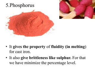 5.Phosphorus
• It gives the property of fluidity (in melting)
for cast iron.
• It also give brittleness like sulphur. For that
we have minimize the percentage level.
 