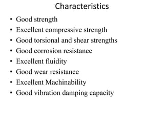 Characteristics
• Good strength
• Excellent compressive strength
• Good torsional and shear strengths
• Good corrosion resistance
• Excellent fluidity
• Good wear resistance
• Excellent Machinability
• Good vibration damping capacity
 