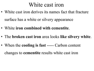 White cast iron
• White cast iron derives its names fact that fracture
surface has a white or silvery appearance
• White iron combined with cementite.
• The broken cast iron area looks like silvery white.
• When the cooling is fast ----- Carbon content
changes to cementite results white cast iron
 