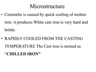 Microstructure
• Cementite is caused by quick cooling of molten
iron it produces White cast iron is very hard and
brittle.
• RAPIDLY COOLED FROM THE CASTING
TEMPERATURE The Cast iron is termed as
“CHILLED IRON”
 
