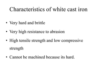 Characteristics of white cast iron
• Very hard and brittle
• Very high resistance to abrasion
• High tensile strength and low compressive
strength
• Cannot be machined because its hard.
 