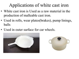 Applications of white cast iron
• White cast iron is Used as a raw material in the
production of malleable cast iron.
• Used in rolls, wear plates(brakes), pump linings,
balls
• Used in outer surface for car wheels.
 