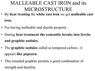 MALLEABLE CAST IRON and its
MICROSTRUCTURE
• By heat treating the white cast iron we get malleable cast
iron.
• For having malleable and ductile property .
• During heat treatment the cementite breaks into ferrite
and graphite nodules.
• The graphite nodules called as tempered carbon-- it
appears like popcorn.
• This rounded graphite permits a good combination of
strength and ductility
 