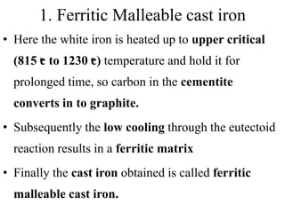 1. Ferritic Malleable cast iron
• Here the white iron is heated up to upper critical
(815 ͦc to 1230 ͦc) temperature and hold it for
prolonged time, so carbon in the cementite
converts in to graphite.
• Subsequently the low cooling through the eutectoid
reaction results in a ferritic matrix
• Finally the cast iron obtained is called ferritic
malleable cast iron.
 