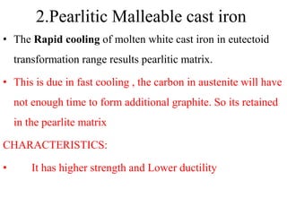 2.Pearlitic Malleable cast iron
• The Rapid cooling of molten white cast iron in eutectoid
transformation range results pearlitic matrix.
• This is due in fast cooling , the carbon in austenite will have
not enough time to form additional graphite. So its retained
in the pearlite matrix
CHARACTERISTICS:
• It has higher strength and Lower ductility
 