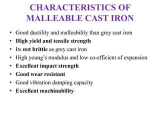 CHARACTERISTICS OF
MALLEABLE CAST IRON
• Good ductility and malleability than grey cast iron
• High yield and tensile strength
• Its not brittle as grey cast iron
• High young’s modulus and low co-efficient of expansion
• Excellent impact strength
• Good wear resistant
• Good vibration damping capacity
• Excellent machinability
 