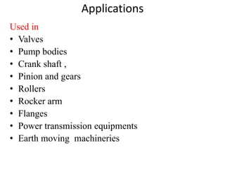 Applications
Used in
• Valves
• Pump bodies
• Crank shaft ,
• Pinion and gears
• Rollers
• Rocker arm
• Flanges
• Power transmission equipments
• Earth moving machineries
 