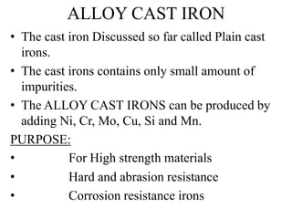 ALLOY CAST IRON
• The cast iron Discussed so far called Plain cast
irons.
• The cast irons contains only small amount of
impurities.
• The ALLOY CAST IRONS can be produced by
adding Ni, Cr, Mo, Cu, Si and Mn.
PURPOSE:
• For High strength materials
• Hard and abrasion resistance
• Corrosion resistance irons
 