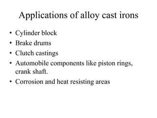 Applications of alloy cast irons
• Cylinder block
• Brake drums
• Clutch castings
• Automobile components like piston rings,
crank shaft.
• Corrosion and heat resisting areas
 