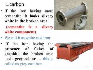 1.carbon
• If the iron having more
cementite, it looks silvery
white in the broken area.
(cementite is a silvery
white component)
• We call it as white cast iron
• If the iron having the
presence of flakes of
graphite the broken area
looks grey colour --- this is
called as grey cast iron
 