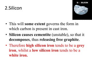 2.Silicon
• This will some extent governs the form in
which carbon is present in cast iron.
• Silicon causes cementite (unstable), so that it
decomposes, thus releasing free graphite.
• Therefore high silicon iron tends to be a grey
iron, whilst a low silicon iron tends to be a
white iron.
 