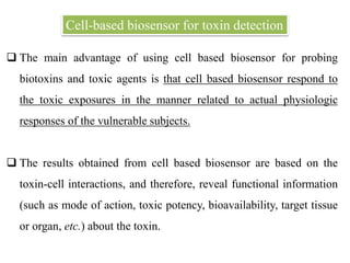  The main advantage of using cell based biosensor for probing
biotoxins and toxic agents is that cell based biosensor respond to
the toxic exposures in the manner related to actual physiologic
responses of the vulnerable subjects.
 The results obtained from cell based biosensor are based on the
toxin-cell interactions, and therefore, reveal functional information
(such as mode of action, toxic potency, bioavailability, target tissue
or organ, etc.) about the toxin.
Cell-based biosensor for toxin detection
 