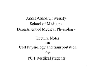 Addis Ababa University
School of Medicine
Department of Medical Physiology
Lecture Notes
on
Cell Physiology and transportation
for
PC I Medical students
1
 