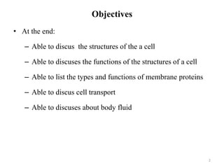 Objectives
• At the end:
– Able to discus the structures of the a cell
– Able to discuses the functions of the structures of a cell
– Able to list the types and functions of membrane proteins
– Able to discus cell transport
– Able to discuses about body fluid
2
 