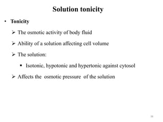 Solution tonicity
• Tonicity
 The osmotic activity of body fluid
 Ability of a solution affecting cell volume
 The solution:
 Isotonic, hypotonic and hypertonic against cytosol
 Affects the osmotic pressure of the solution
38
 