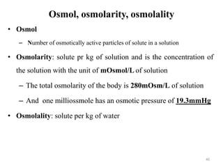 Osmol, osmolarity, osmolality
• Osmol
– Number of osmotically active particles of solute in a solution
• Osmolarity: solute pr kg of solution and is the concentration of
the solution with the unit of mOsmol/L of solution
– The total osmolarity of the body is 280mOsm/L of solution
– And one milliossmole has an osmotic pressure of 19.3mmHg
• Osmolality: solute per kg of water
40
 