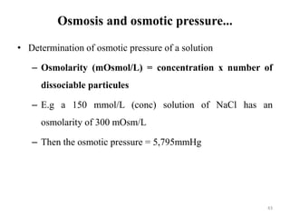 Osmosis and osmotic pressure...
• Determination of osmotic pressure of a solution
– Osmolarity (mOsmol/L) = concentration x number of
dissociable particules
– E.g a 150 mmol/L (conc) solution of NaCl has an
osmolarity of 300 mOsm/L
– Then the osmotic pressure = 5,795mmHg
43
 