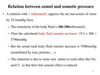 Relation between osmol and osmotic pressure
• A solution with 1 miliosmol/L opposes the net movement of water
by 19.3mmHg force
– The osmolarity of the body fluid is 280-300miliosmol/L
– Then the calculated body fluid osmotic pressure= 19.3 x 300 =
5790mmHg
– But the actual total body fluid osmotic pressure is 5500mmHg
(contributed by ions, proteins….)
– The reduction is due to some ions attract to each other like Na+
and Cl- in that their full osmotic effect is reduced
44
 
