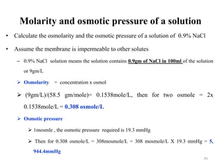 Molarity and osmotic pressure of a solution
• Calculate the osmolarity and the osmotic pressure of a solution of 0.9% NaCl
• Assume the membrane is impermeable to other solutes
– 0.9% NaCl solution means the solution contains 0.9gm of NaCl in 100ml of the solution
or 9gm/L
 Osmolarity = concentration x osmol
 (9gm/L)/(58.5 gm/mole)= 0.1538mole/L, then for two osmole = 2x
0.1538mole/L = 0.308 osmole/L
 Osmotic pressure
 1mosmle , the osmotic pressure required is 19.3 mmHg
 Then for 0.308 osmole/L = 308mosmole/L = 308 mosmole/L X 19.3 mmHg = 5,
944.4mmHg
45
 