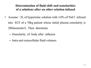 Determination of fluid shift and osmolarities
of a solutions after an other solution infused
• Assume : 2L of hypertonic solution with 3.0% of NaCl infused
into ECF of a 70kg patient whose initial plasma osmolarity is
280mosmole/L. Then determine
– Osmolarity of body after infusion
– Intra and extracellular fluid volumes
46
 