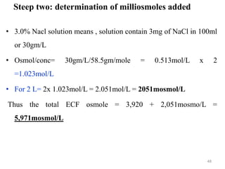 • 3.0% Nacl solution means , solution contain 3mg of NaCl in 100ml
or 30gm/L
• Osmol/conc= 30gm/L/58.5gm/mole = 0.513mol/L x 2
=1.023mol/L
• For 2 L= 2x 1.023mol/L = 2.051mol/L = 2051mosmol/L
Thus the total ECF osmole = 3,920 + 2,051mosmo/L =
5,971mosmol/L
48
Steep two: determination of milliosmoles added
 