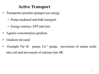 Active Transport
• Transporter proteins (pumps) use energy
– Pump mediated and bulk transport
– Energy sources: ATP and ions
• Against concentration gradient.
• Gradient elevated
• Example Na+-K+ pump, Ca++ pump, movement of amino acids
into cell and movement of calcium into SR
52
 