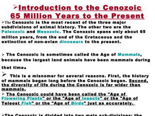 Introduction to the Cenozoic
65 Million Years to the Present
The Cenozoic is the most recent of the three major
subdivisions of animal history. The other two are the
Paleozoic and Mesozoic. The Cenozoic spans only about 65
million years, from the end of the Cretaceous and the
extinction of non-avian dinosaurs to the present.
 The Cenozoic is sometimes called the Age of Mammals,
because the largest land animals have been mammals during
that time.
 This is a misnomer for several reasons. First, the history
of mammals began long before the Cenozoic began. Second,
the diversity of life during the Cenozoic is far wider than
mammals.
 The Cenozoic could have been called the "Age of
Flowering Plants" or the "Age of Insects" or the "Age of
Teleost Fish" or the "Age of Birds" just as accurately.
 