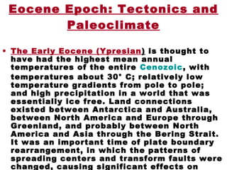 Eocene Epoch: Tectonics and
Paleoclimate
• The Early Eocene (Ypresian) is thought to
have had the highest mean annual
temperatures of the entire Cenozoic, with
temperatures about 30° C; relatively low
temperature gradients from pole to pole;
and high precipitation in a world that was
essentially ice free. Land connections
existed between Antarctica and Australia,
between North America and Europe through
Greenland, and probably between North
America and Asia through the Bering Strait.
It was an important time of plate boundary
rearrangement, in which the patterns of
spreading centers and transform faults were
changed, causing significant effects on
 