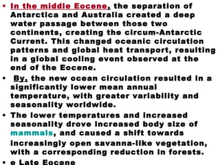 • In the middle Eocene, the separation of
Antarctica and Australia created a deep
water passage between those two
continents, creating the circum-Antarctic
Current. This changed oceanic circulation
patterns and global heat transport, resulting
in a global cooling event observed at the
end of the Eocene.
• By, the new ocean circulation resulted in a
significantly lower mean annual
temperature, with greater variability and
seasonality worldwide.
• The lower temperatures and increased
seasonality drove increased body size of
mammals, and caused a shift towards
increasingly open savanna-like vegetation,
with a corresponding reduction in forests.
 