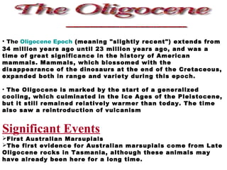 • The Oligocene Epoch (meaning "slightly recent") extends from
34 million years ago until 23 million years ago, and was a
time of great significance in the history of American
mammals. Mammals, which blossomed with the
disappearance of the dinosaurs at the end of the Cretaceous,
expanded both in range and variety during this epoch.
• The Oligocene is marked by the start of a generalized
cooling, which culminated in the Ice Ages of the Pleistocene,
but it still remained relatively warmer than today. The time
also saw a reintroduction of vulcanism
Significant Events
First Australian Marsupials
The first evidence for Australian marsupials come from Late
Oligocene rocks in Tasmania, although these animals may
have already been here for a long time.
 