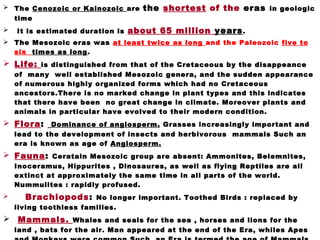  The Cenozoic or Kainozoic are the shortest of the eras in geologic
time
 It is estimated duration is about 65 million years.
 The Mesozoic eras was at least twice as long and the Paleozoic five to
six times as long.
 Life: is distinguished from that of the Cretaceous by the disappeance
of many well established Mesozoic genera, and the sudden appearance
of numerous highly organized forms which had no Cretaceous
ancestors.There is no marked change in plant types and this indicates
that there have been no great change in climate. Moreover plants and
animals in particular have evolved to their modern condition.
 Flora: Dominance of angiosperm, Grasses increasingly important and
lead to the development of insects and herbivorous mammals Such an
era is known as age of Angiosperm.
 Fauna: Ceratain Mesozoic group are absent: Ammonites, Belemnites,
Inoceramus, Hippurites , Dinosaures, as well as flying Reptiles are all
extinct at approximately the same time in all parts of the world.
Nummulites : rapidly profused.
 Brachiopods: No longer important. Toothed Birds : replaced by
living toothless families.
  Mammals. Whales and seals for the sea , horses and lions for the
land , bats for the air. Man appeared at the end of the Era, whiles Apes
 