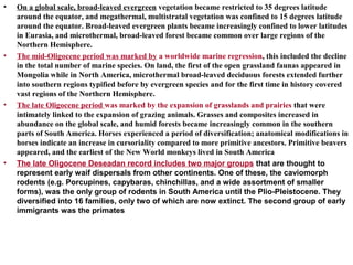 • On a global scale, broad-leaved evergreen vegetation became restricted to 35 degrees latitude
around the equator, and megathermal, multistratal vegetation was confined to 15 degrees latitude
around the equator. Broad-leaved evergreen plants became increasingly confined to lower latitudes
in Eurasia, and microthermal, broad-leaved forest became common over large regions of the
Northern Hemisphere.
• The mid-Oligocene period was marked by a worldwide marine regression, this included the decline
in the total number of marine species. On land, the first of the open grassland faunas appeared in
Mongolia while in North America, microthermal broad-leaved deciduous forests extended further
into southern regions typified before by evergreen species and for the first time in history covered
vast regions of the Northern Hemisphere.
• The late Oligocene period was marked by the expansion of grasslands and prairies that were
intimately linked to the expansion of grazing animals. Grasses and composites increased in
abundance on the global scale, and humid forests became increasingly common in the southern
parts of South America. Horses experienced a period of diversification; anatomical modifications in
horses indicate an increase in cursoriality compared to more primitive ancestors. Primitive beavers
appeared, and the earliest of the New World monkeys lived in South America
• The late Oligocene Deseadan record includes two major groups that are thought to
represent early waif dispersals from other continents. One of these, the caviomorph
rodents (e.g. Porcupines, capybaras, chinchillas, and a wide assortment of smaller
forms), was the only group of rodents in South America until the Plio-Pleistocene. They
diversified into 16 families, only two of which are now extinct. The second group of early
immigrants was the primates
 