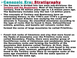 Cenozoic Era: Stratigraphy
• The Cenozoic is divided into two main sub-divisions: the
Tertiary and the Quaternary. Most of the Cenozoic is the
Tertiary, from 65 million years ago to 1.8 million years ago.
The Quaternary includes only the last 1.8 million years.
• The concepts of Tertiary and Quaternary have an
interesting history. In the 1760's and 1770's a geologist
named Giovanni Arduino was studying the rocks and
minerals in Tuscany. He classified mountains according to
the type of rocks that he found in them. Unfossiliferous
schists, granites, and basalts (all volcanic rocks) that
formed the cores of large mountains he called Primitive.
• Fossil rich rocks of limestone and clay that were found on
the flanks of mountains over the Primitive rocks were
called Secondary. Finally, there were another group of
fossiliferous rocks of limestones and sandstones lying over
the Secondary rocks and forming the foothills of the
mountains that Anduino called Tertiary. At first, then,
Tertiary referred to a certain type of rock found in the area
of Tuscany. Later, however, geologists used the fossils
found in the Tertiary rocks there to recognize rocks of the
same age elsewhere. Rocks with the same species of
fossils were the same age.
 