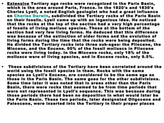 • Extensive Tertiary age rocks were recognized in the Paris Basin,
which is the area around Paris, France. In the 1820's and 1830's
Charles Lyell, a noted English geologist who had a great influence
on Charles Darwin, subdivided the Tertiary rocks of the Paris Basin
on their fossils. Lyell came up with an ingenious idea. He noticed
that the rocks at the top of the section had a very high percentage
of fossils of living mollusc species. Those at the bottom of the
section had very few living forms. He deduced that this difference
was because of the extinction of older forms and the evolution of
living forms during the time that the rocks were being deposited.
He divided the Tertiary rocks into three sub-ages: the Pliocene, the
Miocene, and the Eocene. 90% of the fossil molluscs in Pliocene
rocks were living today. In the Miocene rocks, only 18% of the
molluscs were of living species, and in Eocene rocks, only 9.5%.
• These subdivisions of the Tertiary have been correlated around the
world using the fossil species in them. Rocks with the same
species as Lyell's Eocene, are considered to be the same age as
those in the Paris Basin. The same goes for the other subdivisions.
Some time later it was noted that in areas other than the Paris
Basin, there were rocks that seemed to be from time periods that
were not represented in Lyell's sequence. This was because during
those periods there had been no deposition in what would later be
the Paris Basin. These two periods, later designated Oligocene and
Paleocene, were inserted into the Tertiary in their proper places
 