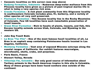 • Cenozoic localities on this server: (see map above)
• Bodjong Formation, Indonesia - Numerous deep-water molluscs from this
Pliocene locality have given us a picture of past tropical marine life in
what is today a very species rich area.
• Creede Formation - A rich plant community from this Oligocene locality
in southwestern Colorado includes pine, fir, barberry, and a variety of
other species all very well preserved.
• Florissant Formation - This Eocene locality lies in the Rocky Mountains
of Colorado. Few US localities have such remarkable preservation of
fossil insects.
• Green River Formation - Rich in fossils of plants, insects, and fish, this
Eocene locality extends across Utah, Colorado, and Wyoming in the
western US.
•
• John Day Fossil Beds
• La Brea "Tar Pits" - One of the most famous fossil localities of all, La
Brea is an asphalt seep containing Pleistocene fossils located in Los
Angeles, California.
• Monterey Formation - Vast area of exposed Miocene outcrops along the
coastal ranges of California. Our exhibit features macroalgae,
microfossils, shells, crabs, and porpoises.
• Paris Basin, France
• Stewart Valley, Nevada
• Villavieja Fm, Colombia - Our only good source of information about
Tertiary animals in the South American tropics is this site in Colombia.
Many of these groups have been found nowhere else outside of the
continent.
 