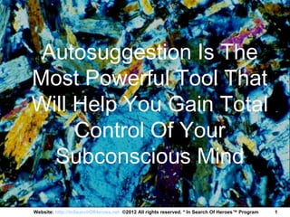 Autosuggestion Is The
Most Powerful Tool That
Will Help You Gain Total
     Control Of Your
  Subconscious Mind

Website: http://InSearchOfHeroes.net ©2012 All rights reserved. * In Search Of Heroes™ Program   1
 